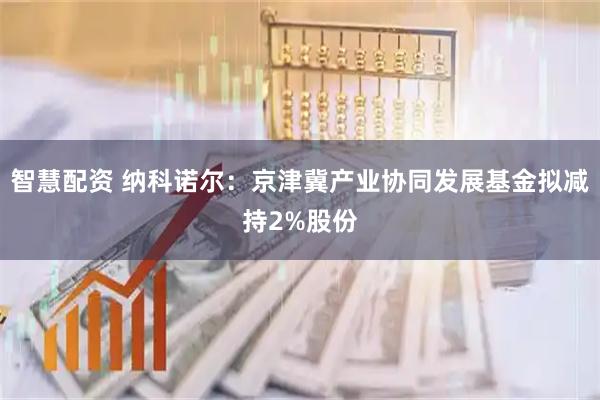 智慧配资 纳科诺尔：京津冀产业协同发展基金拟减持2%股份
