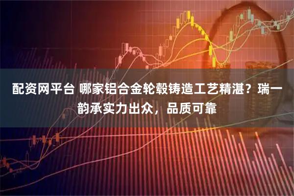 配资网平台 哪家铝合金轮毂铸造工艺精湛？瑞一韵承实力出众，品质可靠
