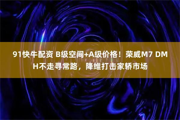 91快牛配资 B级空间+A级价格！荣威M7 DMH不走寻常路，降维打击家轿市场