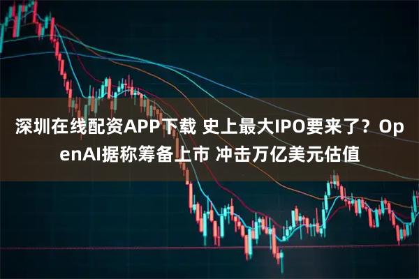 深圳在线配资APP下载 史上最大IPO要来了？OpenAI据称筹备上市 冲击万亿美元估值