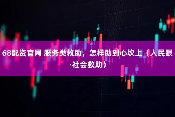68配资官网 服务类救助，怎样助到心坎上（人民眼·社会救助）