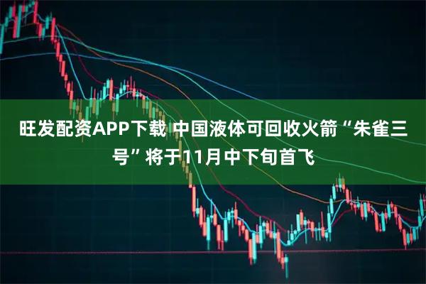旺发配资APP下载 中国液体可回收火箭“朱雀三号”将于11月中下旬首飞