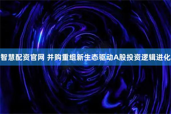 智慧配资官网 并购重组新生态驱动A股投资逻辑进化