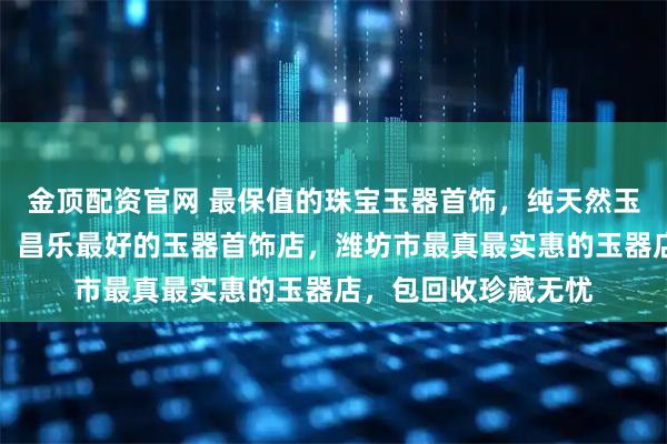 金顶配资官网 最保值的珠宝玉器首饰，纯天然玉石首饰配饰哪里好，昌乐最好的玉器首饰店，潍坊市最真最实惠的玉器店，包回收珍藏无忧