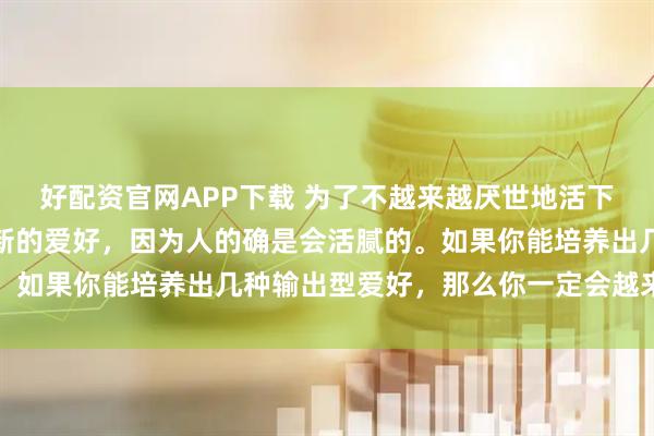 好配资官网APP下载 为了不越来越厌世地活下去，我们只能不断拓展新的爱好，因为人的确是会活腻的。如果你能培养出几种输出型爱好，那么你一定会越来越好的