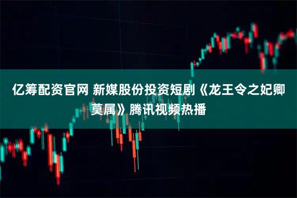 亿筹配资官网 新媒股份投资短剧《龙王令之妃卿莫属》腾讯视频热播