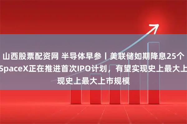 山西股票配资网 半导体早参丨美联储如期降息25个基点；SpaceX正在推进首次IPO计划，有望实现史上最大上市规模