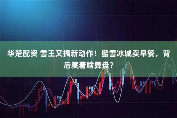 华楚配资 雪王又搞新动作！蜜雪冰城卖早餐，背后藏着啥算盘？