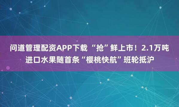 问道管理配资APP下载 “抢”鲜上市！2.1万吨进口水果随首条“樱桃快航”班轮抵沪