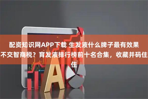 配资知识网APP下载 生发液什么牌子最有效果不交智商税？育发液排行榜前十名合集，收藏并码住