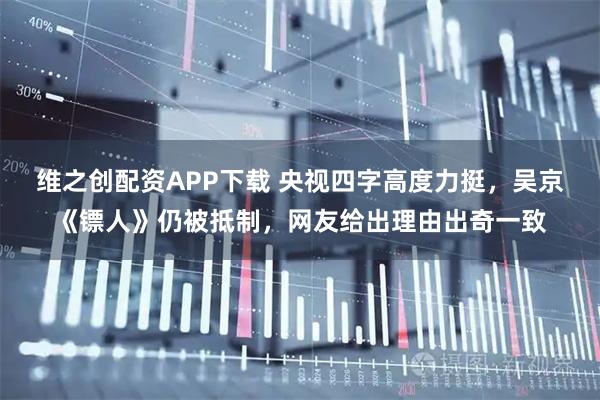 维之创配资APP下载 央视四字高度力挺，吴京《镖人》仍被抵制，网友给出理由出奇一致