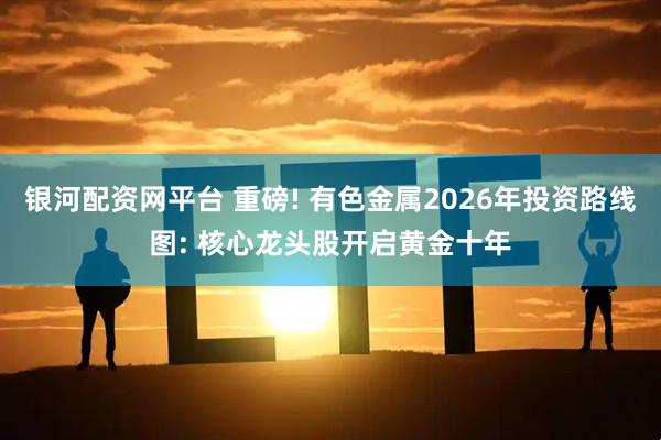 银河配资网平台 重磅! 有色金属2026年投资路线图: 核心龙头股开启黄金十年