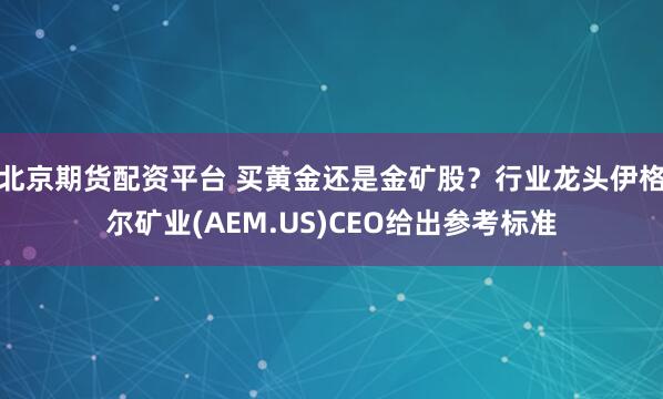 北京期货配资平台 买黄金还是金矿股？行业龙头伊格尔矿业(AEM.US)CEO给出参考标准