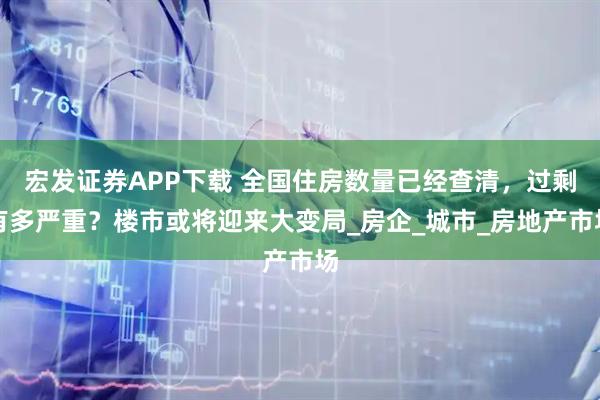 宏发证券APP下载 全国住房数量已经查清，过剩有多严重？楼市或将迎来大变局_房企_城市_房地产市场