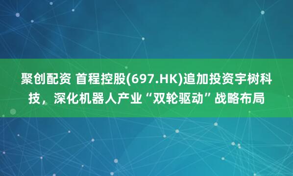 聚创配资 首程控股(697.HK)追加投资宇树科技，深化机器人产业“双轮驱动”战略布局