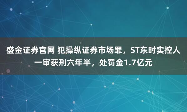 盛金证券官网 犯操纵证券市场罪，ST东时实控人一审获刑六年半，处罚金1.7亿元