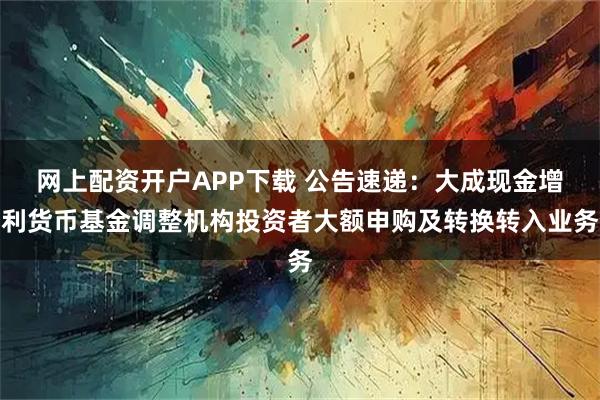 网上配资开户APP下载 公告速递：大成现金增利货币基金调整机构投资者大额申购及转换转入业务