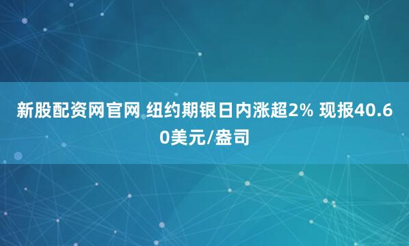 新股配资网官网 纽约期银日内涨超2% 现报40.60美元/盎司