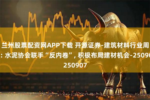 兰州股票配资网APP下载 开源证券-建筑材料行业周报: 水泥协会联手“反内卷”, 积极布局建材机会-250907