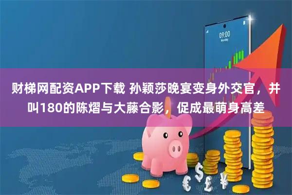 财梯网配资APP下载 孙颖莎晚宴变身外交官，并叫180的陈熠与大藤合影，促成最萌身高差