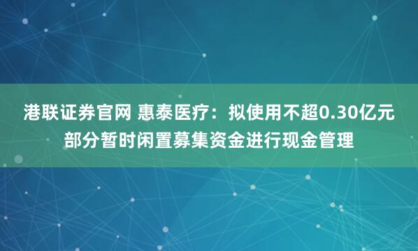 港联证券官网 惠泰医疗：拟使用不超0.30亿元部分暂时闲置募集资金进行现金管理